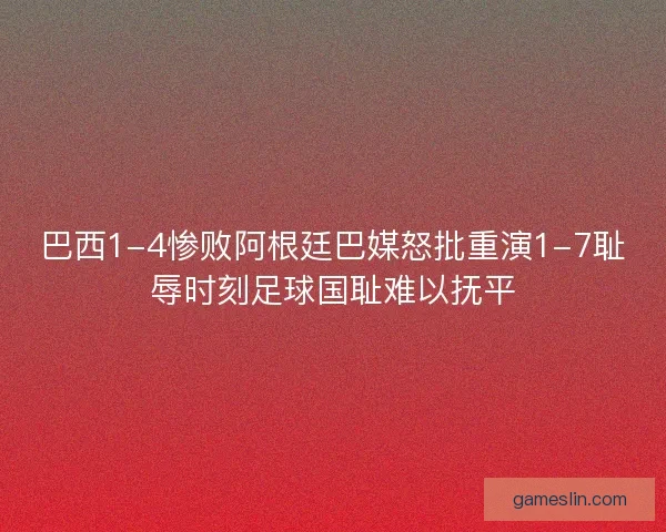 巴西1-4惨败阿根廷巴媒怒批重演1-7耻辱时刻足球国耻难以抚平