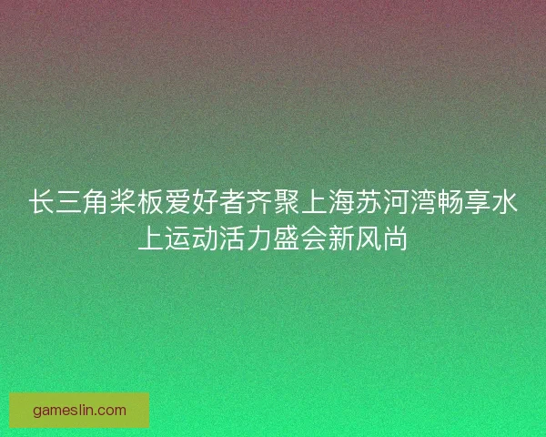 长三角桨板爱好者齐聚上海苏河湾畅享水上运动活力盛会新风尚