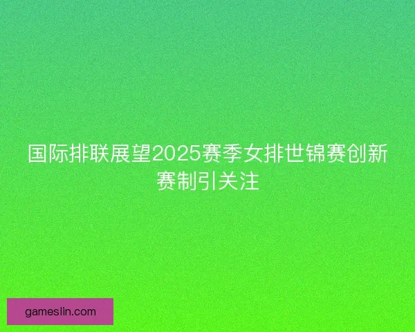 国际排联展望2025赛季女排世锦赛创新赛制引关注