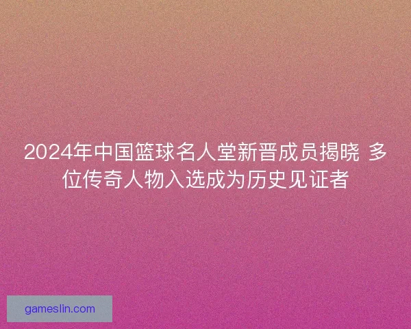 2024年中国篮球名人堂新晋成员揭晓 多位传奇人物入选成为历史见证者