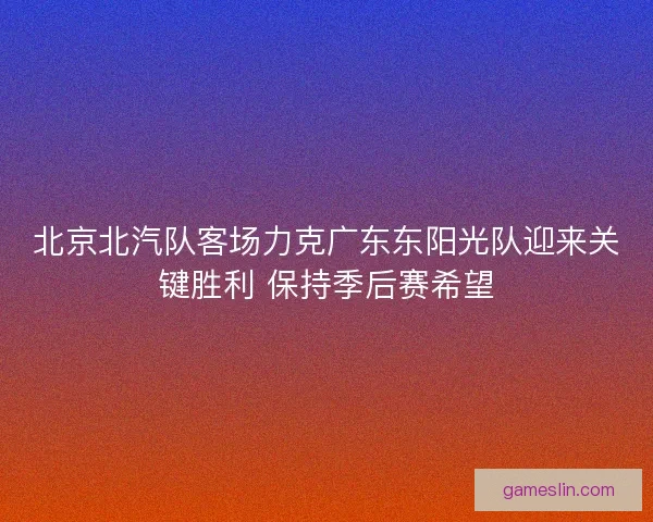 北京北汽队客场力克广东东阳光队迎来关键胜利 保持季后赛希望
