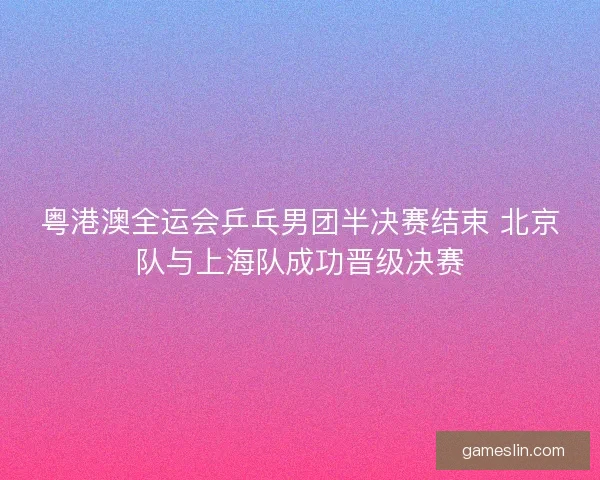 粤港澳全运会乒乓男团半决赛结束 北京队与上海队成功晋级决赛